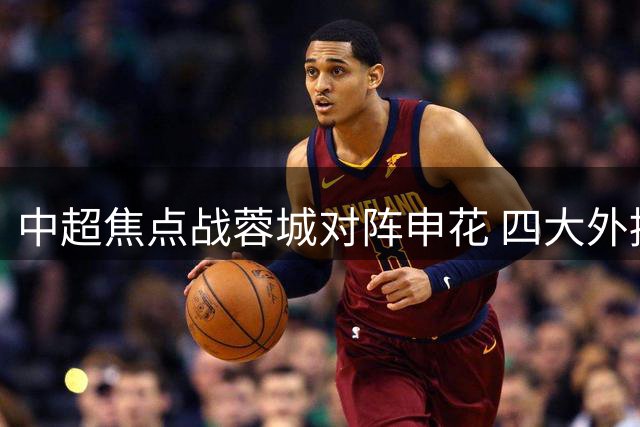 中超焦点战蓉城对阵申花 四大外援比拼王子铭领衔首发
