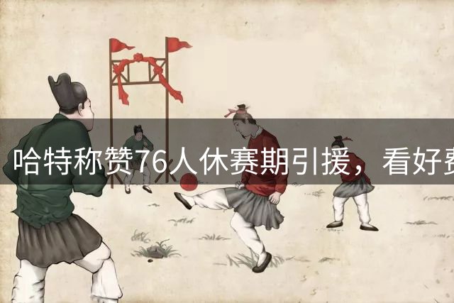 哈特称赞76人休赛期引援，看好费城新赛季前景