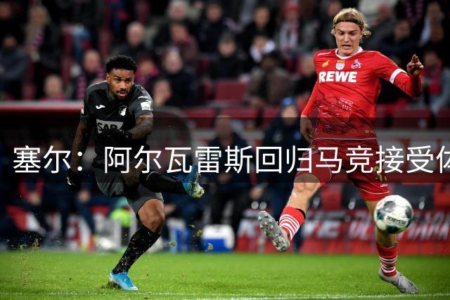 塞尔：阿尔瓦雷斯回归马竞接受体检，随后开启阶段式训练进程