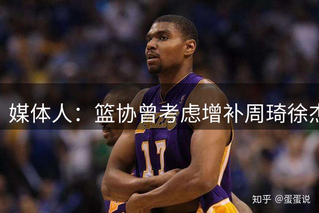 媒体人：篮协曾考虑增补周琦徐杰等人 但他们夏天没有选择跟队训练放弃了