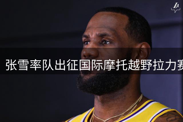 张雪率队出征国际摩托越野拉力赛