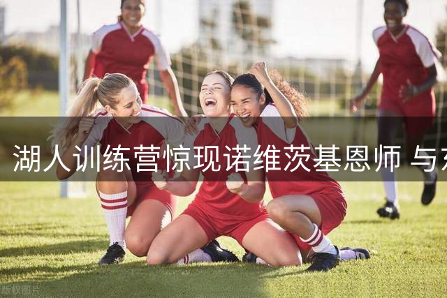 湖人训练营惊现诺维茨基恩师 与东契奇联手推动青训项目