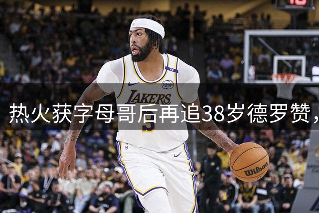 热火获字母哥后再追38岁德罗赞，老将成夺冠最后拼图？