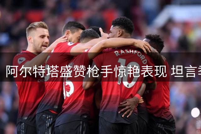 阿尔特塔盛赞枪手惊艳表现 坦言季前备战不足更显可贵
