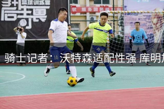 骑士记者：沃特森适配性强 库明加潜力无限