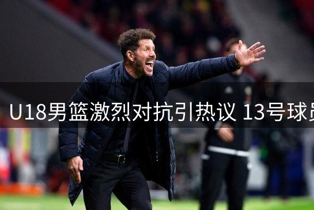 U18男篮激烈对抗引热议 13号球员霸气回应抢断引关注